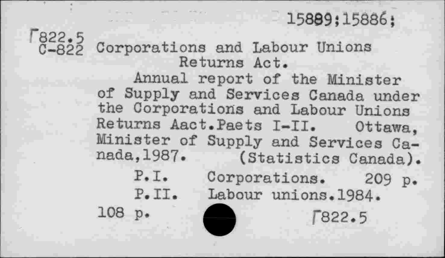 ﻿C822.5
C-822
15889î15886 J
Corporations and. Labour Unions Returns Act.
Annual report of the Minister of Supply and Services Canada under the Corporations and Labour Unions Returns Aact.Paets I-II. Ottawa, Minister of Supply and Services Canada, 1987. (Statistics Canada).
P.I. Corporations. 209 p.
P.II.	Labour unions.1984.
108 p.	/“822.5